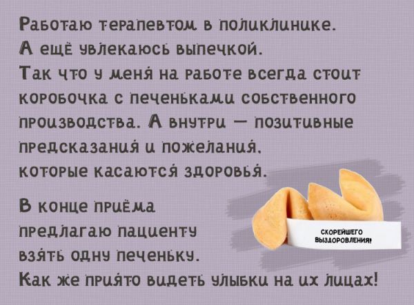 Работаю терапевтом в поликлинике. А в свободное время увлекаюсь выпечкой. Так что у меня на столе всегда стоит коробочка с печеньками собственного производства. А внутри — позитивные предсказания и пожелания, которые касаются здоровья. После приема предлагаю каждому пациенту взять печеньку. Как же приято видеть улыбки на лицах этих людей!