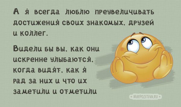 А я люблю даже обычные сделанные дела своих знакомых, друзей, коллег преувеличивать, представлять, как достижения. Видели бы вы, как они искренне радуются, как чувствуют гордость, когда видят, что их заметили, отметили, рады за них.